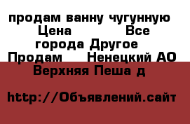  продам ванну чугунную › Цена ­ 7 000 - Все города Другое » Продам   . Ненецкий АО,Верхняя Пеша д.